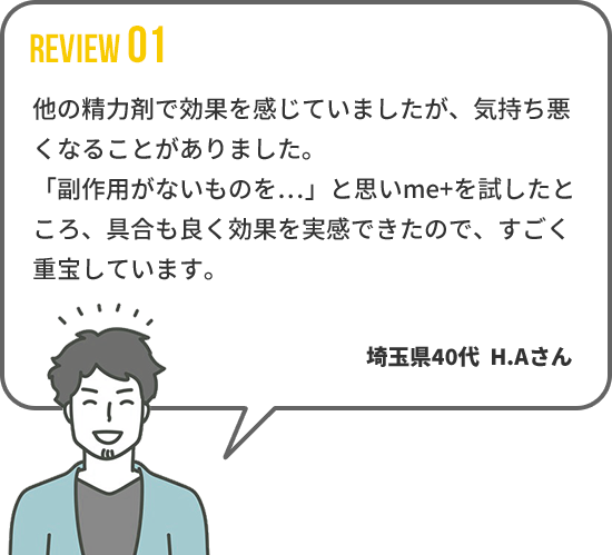 【REVIEW01】 他の精力剤で効果を感じていましたが、気持ち悪
くなることがありました。「副作用がないものを…」と思いme+を試したところ、具合も良く効果を実感できたので、すごく重宝しています。　埼玉県40代  H.Aさん