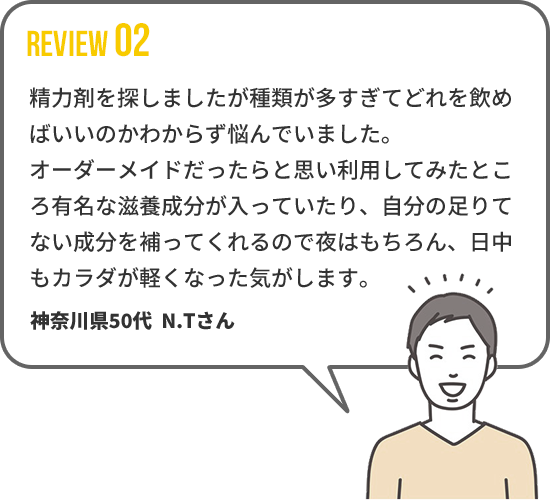 【REVIEW02】 精力剤を探しましたが種類が多すぎてどれを飲め
ばいいのかわからず悩んでいました。オーダーメイドだったらと思い利用してみたところ有名な滋養成分が入っていたり、自分の足りてない成分を補ってくれるので夜はもちろん、日中もカラダが軽くなった気がします。　神奈川県50代  N.Tさん