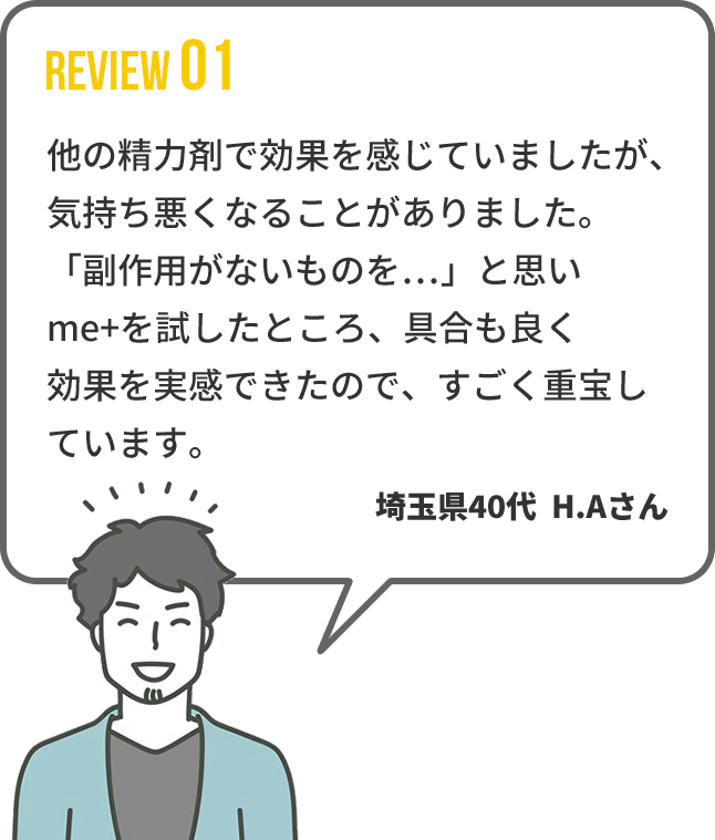 【REVIEW01】 他の精力剤で効果を感じていましたが、気持ち悪
くなることがありました。「副作用がないものを…」と思いme+を試したところ、具合も良く効果を実感できたので、すごく重宝しています。　埼玉県40代  H.Aさん